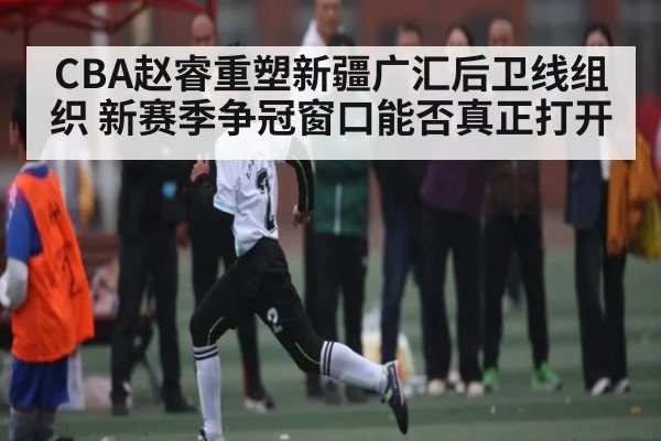 CBA赵睿重塑新疆广汇后卫线组织 新赛季争冠窗口能否真正打开