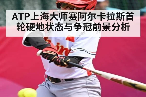 ATP上海大师赛阿尔卡拉斯首轮硬地状态与争冠前景分析