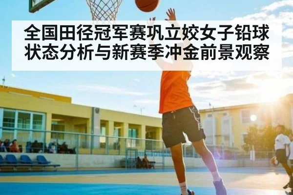 全国田径冠军赛巩立姣女子铅球状态分析与新赛季冲金前景观察